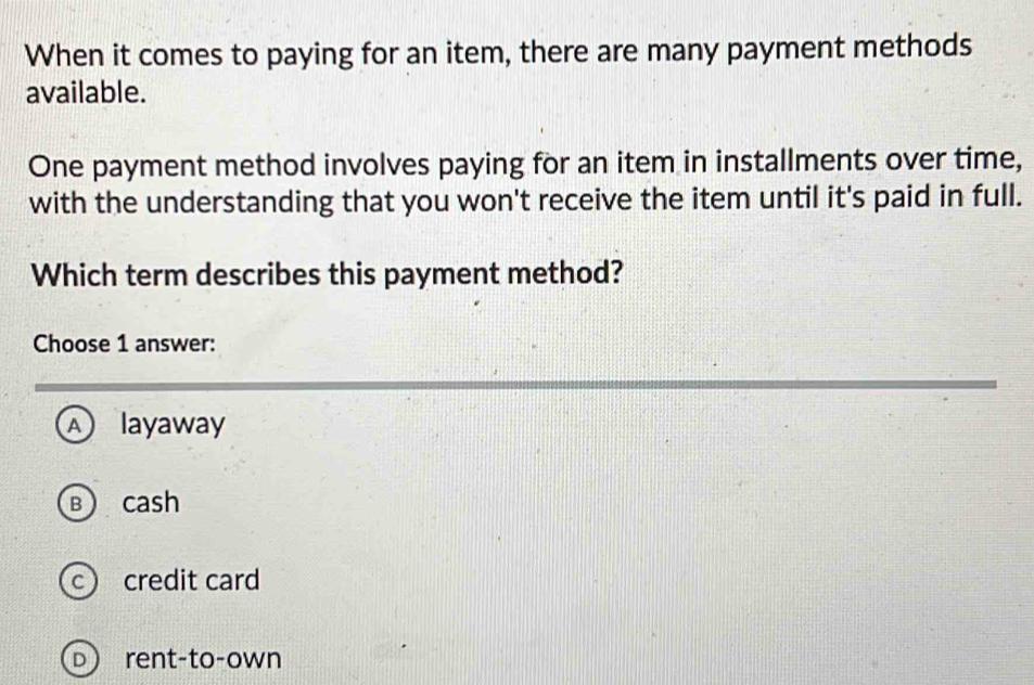 When it comes to paying for an item, there are many payment methods
available.
One payment method involves paying for an item in installments over time,
with the understanding that you won't receive the item until it's paid in full.
Which term describes this payment method?
Choose 1 answer:
A) layaway
B cash
c credit card
D rent-to-own