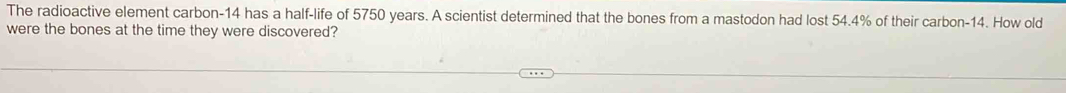 The radioactive element carbon- 14 has a half-life of 5750 years. A scientist determined that the bones from a mastodon had lost 54.4% of their carbon- 14. How old 
were the bones at the time they were discovered?