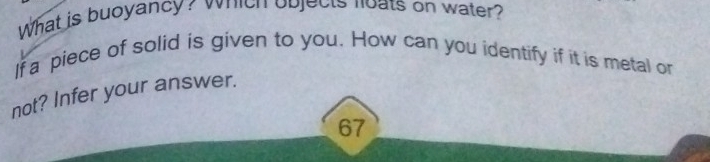 What is buoyancy? which objects loats on water? 
If a piece of solid is given to you. How can you identify if it is metal or 
not? Infer your answer.
67