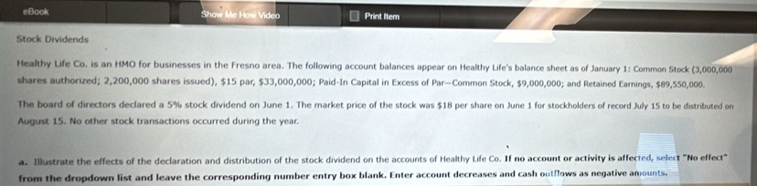 eBook Show Me How Video Print Itern 
Stock Dividends 
Healthy Life Co. is an HMO for businesses in the Fresno area. The following account balances appear on Healthy Life's balance sheet as of January 1: Common Stock (3,000,000
shares authorized; 2,200,000 shares issued), $15 par, $33,000,000; Paid-In Capital in Excess of Par—Common Stock, $9,000,000; and Retained Earnings, $89,550,000. 
The board of directors declared a 5% stock dividend on June 1. The market price of the stock was $18 per share on June 1 for stockholders of record July 15 to be distributed on 
August 15. No other stock transactions occurred during the year. 
a. Illustrate the effects of the declaration and distribution of the stock dividend on the accounts of Healthy Life Co. If no account or activity is affected, select "No effect" 
from the dropdown list and leave the corresponding number entry box blank. Enter account decreases and cash outflows as negative amounts.