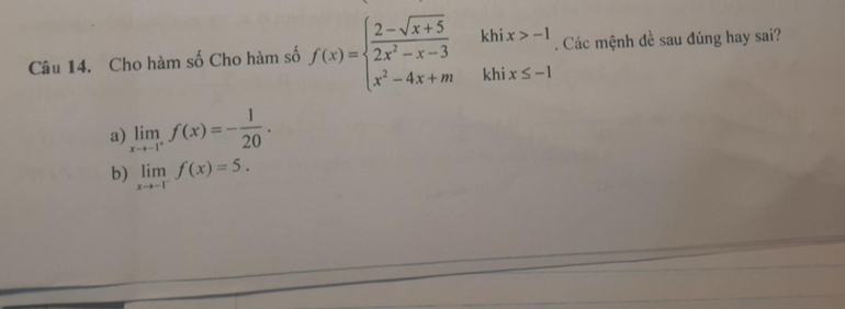 Cho hàm số Cho hàm số f(x)=beginarrayl 2-sqrt(x+5) 2x^2-x-3 x^2-4x+mendarray. khi x>-1. Các mệnh đề sau đúng hay sai?
khi x≤ -1
a) limlimits _xto -1^+f(x)=- 1/20 .
b) limlimits _xto -1^-f(x)=5.