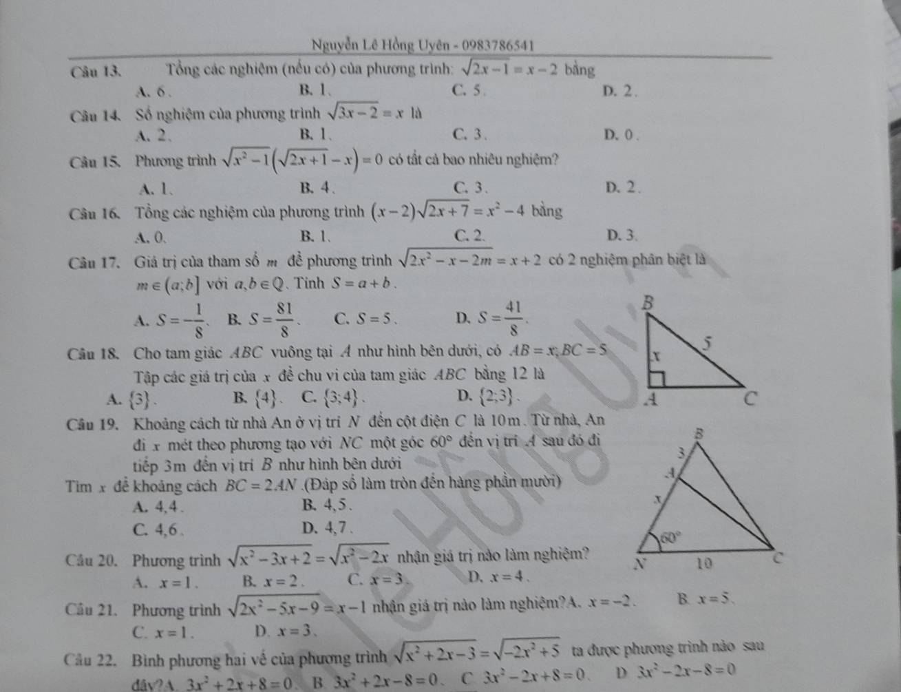 Nguyễn Lê Hồng Uyên - 0983786541
Câu 13.  Tổng các nghiệm (nếu có) của phương trình: sqrt(2x-1)=x-2 bằng
A. 6 . B. 1. C. 5 . D. 2 .
Cầu 14. Số nghiệm của phương trình sqrt(3x-2)=xld
A. 2. B. 1、 C. 3 . D. 0 .
Câu 15. Phương trình sqrt(x^2-1)(sqrt(2x+1)-x)=0 có tất cả bao nhiêu nghiệm?
A. 1. B. 4 . C. 3 . D. 2 .
Câu 16. Tổng các nghiệm của phương trình (x-2)sqrt(2x+7)=x^2-4 bàng
A. 0. B. 1. C. 2. D. 3.
Câu 17. Giá trị của tham số m để phương trình sqrt(2x^2-x-2m)=x+2 có 2 nghiệm phân biệt là
m∈ (a;b] với a,b∈ Q 、 Tinh S=a+b.
A. S=- 1/8  B. S= 81/8 . C. S=5. D. S= 41/8 .
Câu 18. Cho tam giác ABC vuông tại A như hình bên dưới, có AB=x,BC=5
Tập các giá trị của x đề chu vi của tam giác ABC bằng 12 là
A.  3 . B.  4 C.  3;4 . D.  2;3 .
Câu 19. Khoảng cách từ nhà An ở vị tri N đến cột điện C là 10m. Từ nhà, An
đi x mét theo phương tạo với NC một góc 60° đến vị trí A sau đó đi
tiếp 3m đến vị trí B như hình bên dưới
Tim x đề khoảng cách BC=2AN.(Đáp số làm tròn đến hàng phần mười)
A. 4,4 . B. 4, 5 .
C. 4,6 . D. 4,7 .
Cầu 20. Phương trình sqrt(x^2-3x+2)=sqrt(x^2-2x) nhận giá trị nào làm nghiệm? 
A. x=1. B. x=2. C. x=3 D. x=4.
Câu 21. Phương trình sqrt(2x^2-5x-9)=x-1 nhận giá trị nào làm nghiệm?A. x=-2. B. x=5.
C. x=1. D. x=3.
Câu 22. Bình phương hai về của phương trình sqrt(x^2+2x-3)=sqrt(-2x^2+5) ta được phương trình nào sau
dav?A.3x^2+2x+8=0. B 3x^2+2x-8=0. C 3x^2-2x+8=0. D 3x^2-2x-8=0