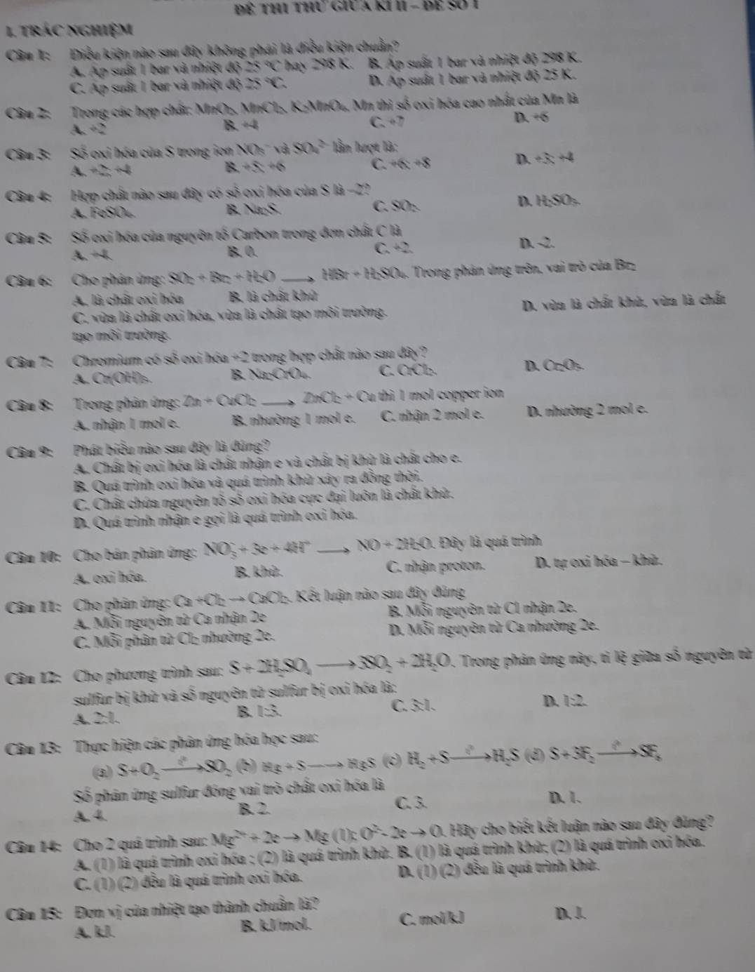 trác nghiệm
Câu 1: Điều kiện nào sau đây không phái là điều kiện chuẩn?
A. Áp suất 1 bar và nhiệt độ 25°C hay 298 K. B. Áp suất 1 bar và nhiệt độ 298 K.
C. Áp suất 1 bar và nhiệt độ 25°C D. Áp suất 1 bar và nhiệt độ 25 K.
Câu 2: Trong các hợp chất: MnO₃, MnCl₂, K₂MnO₄, Mn thì số oxi hóa cao nhất của Mn là
A. +2 B. +4 C. +7 D. +6
Câu 3: O 6 oxi hóa của S trong ion NO_5 a 804^2 ln lượt là:
A+2+4
8+5=+6
C. +6x+8 D. +3x+4
Câu 4: Hợp chất nào sau đây có số oxi hóa của S là -2?
A. FeSO4. B. NiS. C. SO:.
D. H_2SO_3
Câu 5: Số oxi hóa của nguyên tố Carbon trong đơn chất C là
A. +4. B. 0. C. +2
D. 2.
Câu 6: Cho phân ứng: 80_2+8_2+H_2O _ H(x+H_2SO_4 5. Trong phản ứng trôn, vai trò của Brz
A. là chất oxi hóa B. là chất khủ
C. vừa là chất oxi hóa, vùa là chất tạo môi trường. D. vùa là chất khù, vùa là chất
tạo môi trường.
Câu 7: Chromium có số oxi hóa +2 trong hợp chất nào sau dây?
A. Cr(OH)₃. B. NaCrO4. C. C fCb D. Cr_2O_5.
Câu 8: Trong phân ứng: 2n+QnOk _ D_1Cl_2+O fu thi 1 mol copper ion
A. nhận 1 mol e. B. nhường 1 mol e. C. nhận 2 mol e. D. nhường 2 mol e.
Câu 9: Phát biểu nào sau đây là dúng?
A. Chất bị oxi hóa là chất nhận e và chất bị khử là chất cho e.
B. Quá trình oxi hóa và quá trình khử xây ra đồng thời.
C. Chất chứa nguyên tỏ số oxi hóa cực đại luôn là chất khứ.
D. Quá trình nhận e gọi là quá trình oxi hóa.
Câu 10: Cho bán phân ứng: NO_3^(-+3e+4H^+) _ NO+2H_2O. Đây là quá trình
A. oxi hóa. B. k 10 C. nhận proton.  D. tự oxi hóa - khù.
Câu 11: Cho phân ứng: Ca+Cbto CaCb. Kết luận nào sau đây đúng
A. Mỗi nguyên tử Ca nhận 2e  B. Mỗi nguyên từ C1 nhận 2e.
C. Mỗi phân tử Cl₂ nhường 2e. D. N overline overline S i nguyên từ Ca nhường 2e.
Câu 12: Cho phương trình sau: S+2H_2SO_4to SO_2+2H_2O 1. Trong phản ứng này, tỉ lệ giữa số nguyên từ
sulfur bị khử và số nguyên tử sulfur bị oxi hóa là:
A. 2:1.
B. EA C. 3:1. D. 1:2
Câu 13: Thực hiện các phân ứng hóa học sau:
(3) S+O_2to SO_2 (b) ifg+S to H_3S(c)H_2+Sto H_2S(d) S+3F_2to SF_2
Số phân ứng sulfur đóng vai trò chất oxi hóa là D. 1.
A. 4. B. 2. C. 3.
Câu 14: Cho 2 quá trình sau: Mg^(2+)+2eto Mg(l):O^(2-)-2eto 0.Ha y cho biết kết luận nào sau đây đùng?
A. (1) là quá trình oxi hóa ; (2) là quá trình khử. B. (1) là quá trình khử; (2) là quá trình oxỉ hóa.
C. (1) (2) đều là quá trình oxi hóa. D. (1) (2) đều là quá trình khử.
Câu 15: Đơn vị của nhiệt tạo thành chuẩn là? D. !.
A. k.J. B. kJ/mol. C. mol/kJ