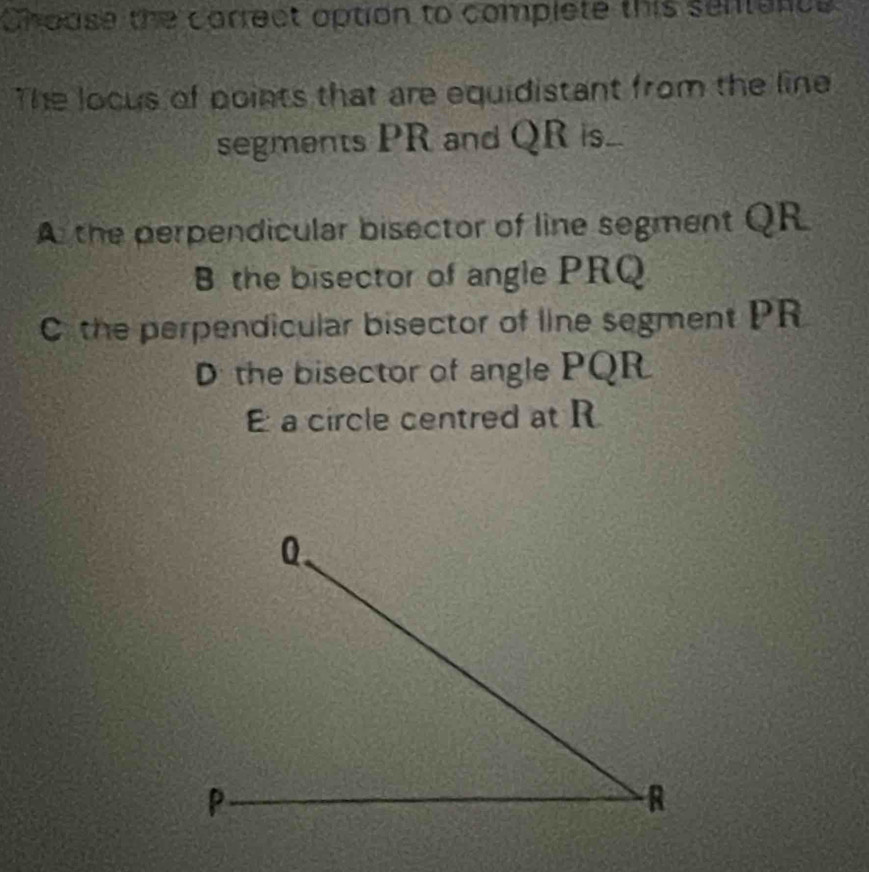 Choase the carrect option to complete this sentance
The locus of points that are equidistant from the line
segments PR and QR s...
A the perpendicular bisector of line segment QR
B the bisector of angle PRQ
C the perpendicular bisector of line segment PR
D the bisector of angle PQR
a circle centred at R