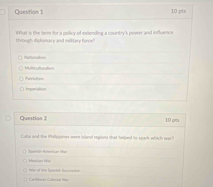 What is the term for a policy of extending a country's power and influence
through diplomacy and military force?
Nationalism
Multiculturalism
Patriotism
Imperialism
Question 2 10 pts
Cuba and the Philippines were island regions that helped to spark which war?
Spanish-American War
Mexican War
War of the Spanish Succession
Caribbean Colonial War