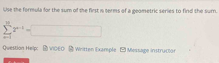 Use the formula for the sum of the first n terms of a geometric series to find the sum.
sumlimits _(a=1)^(10)2^(a-1)=□
Question Help: VIDEO Written Example Message instructor