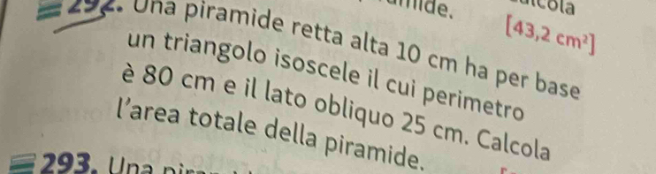 umide. [43,2cm^2]
=292 Una piramide retta alta 10 cm ha per base 
un triangolo isoscele il cui perimetro 
è 80 cm e il lato obliquo 25 cm. Calcola 
l’area totale della piramide. 
293 . U n