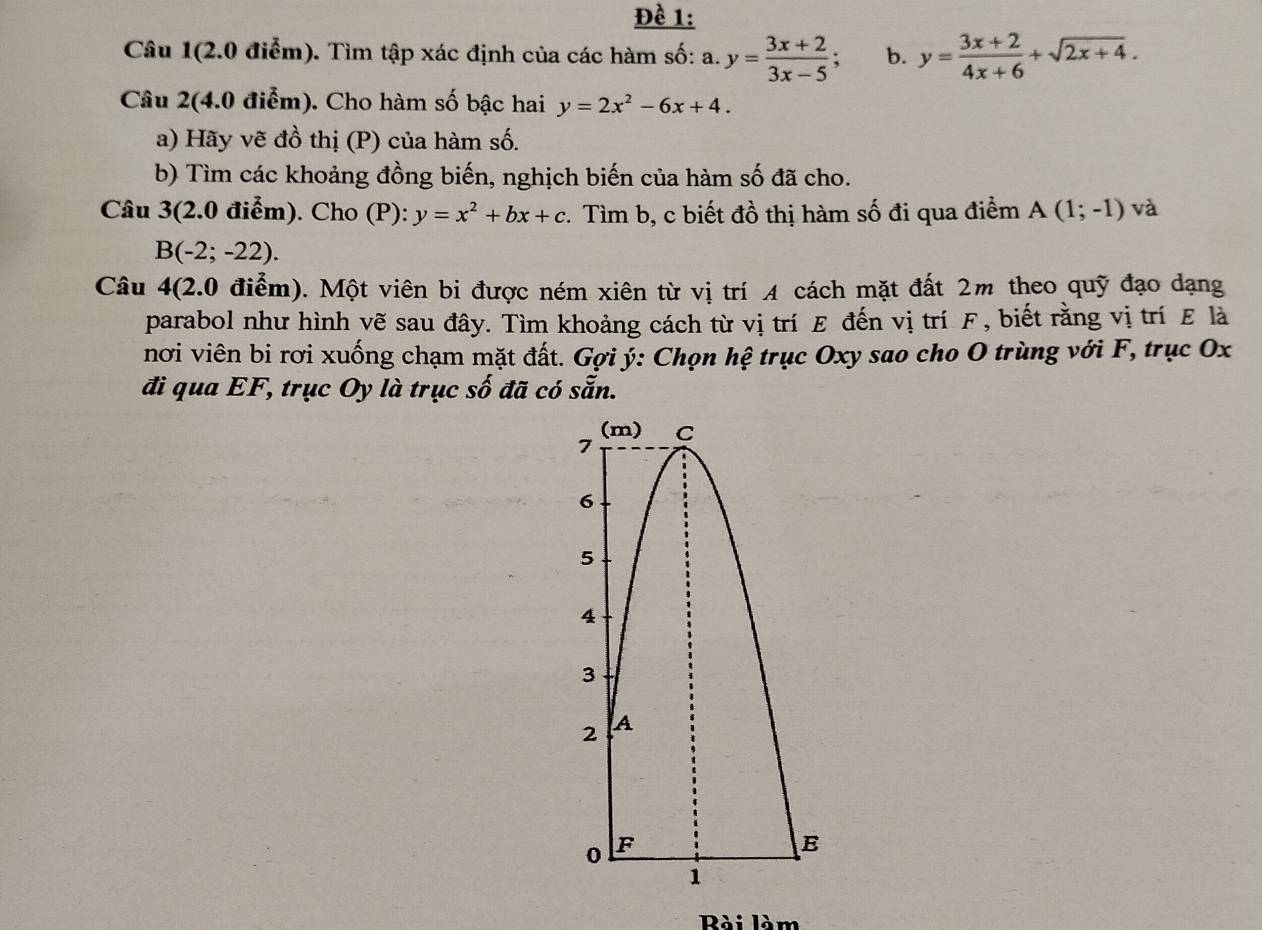 Đề 1: 
Câu 1(2.0 điễm). Tìm tập xác định của các hàm số: a. y= (3x+2)/3x-5 ; b. y= (3x+2)/4x+6 +sqrt(2x+4). 
Câu 2(4.0 điểm). Cho hàm số bậc hai y=2x^2-6x+4. 
a) Hãy vẽ đồ thị (P) của hàm số. 
b) Tìm các khoảng đồng biến, nghịch biến của hàm số đã cho. 
Câu 3(2.0 điểm). Cho (P): y=x^2+bx+c. Tìm b, c biết đồ thị hàm số đi qua điểm A(1;-1) và
B(-2;-22). 
Câu 4(2.0 điểm). Một viên bi được ném xiên từ vị trí A cách mặt đất 2m theo quỹ đạo dạng 
parabol như hình vẽ sau đây. Tìm khoảng cách từ vị trí E đến vị trí F, biết rằng vị trí E là 
nơi viên bi rơi xuống chạm mặt đất. Gợi ý : Chọn hệ trục Oxy sao cho O trùng với F, trục Ox
đi qua EF, trục Oy là trục số đã có sẵn. 
Rài làm