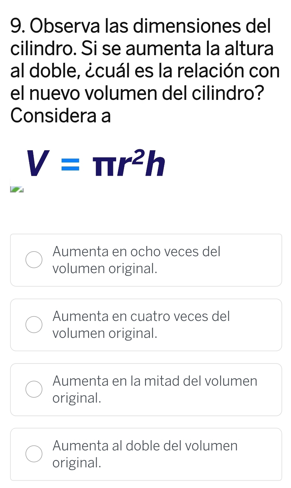 Observa las dimensiones del
cilindro. Si se aumenta la altura
al doble, ¿cuál es la relación con
el nuevo volumen del cilindro?
Considera a
V=π r^2h
Aumenta en ocho veces del
volumen original.
Aumenta en cuatro veces del
volumen original.
Aumenta en la mitad del volumen
original.
Aumenta al doble del volumen
original.