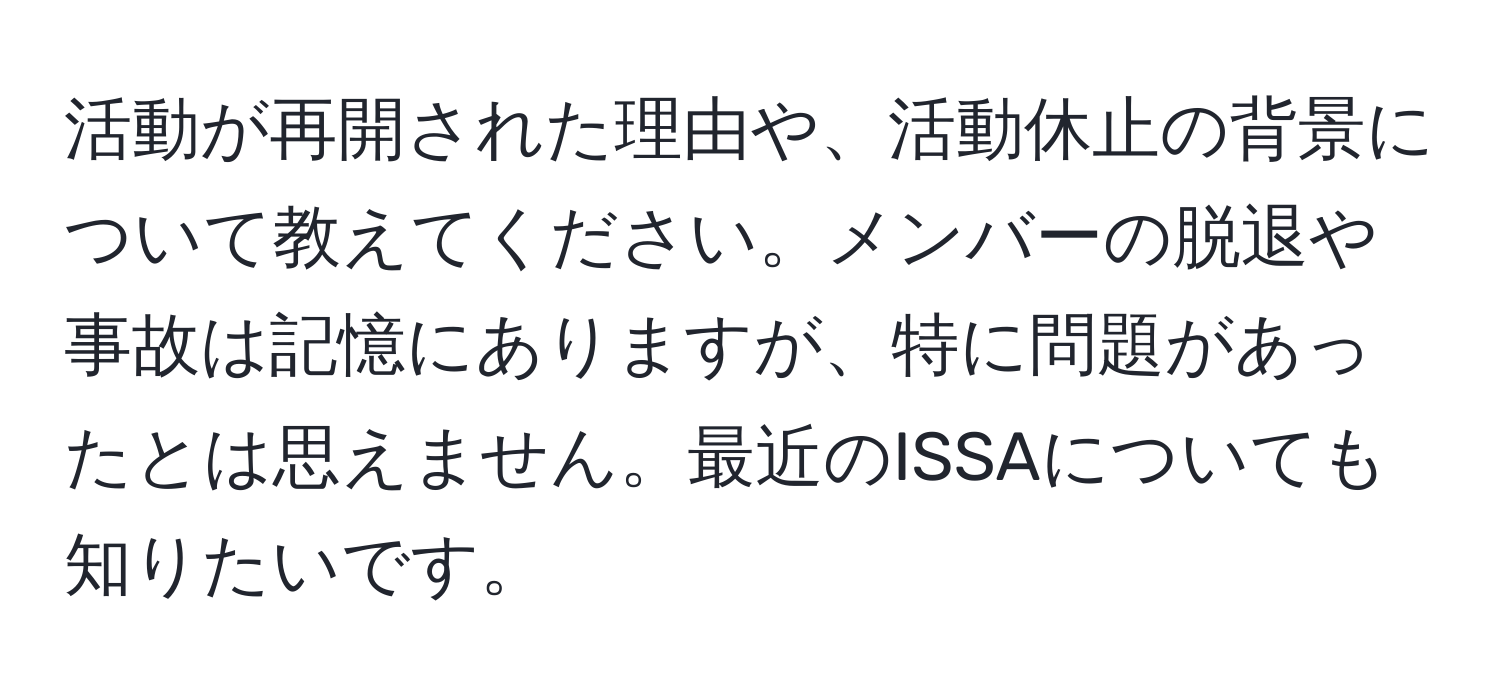 活動が再開された理由や、活動休止の背景について教えてください。メンバーの脱退や事故は記憶にありますが、特に問題があったとは思えません。最近のISSAについても知りたいです。