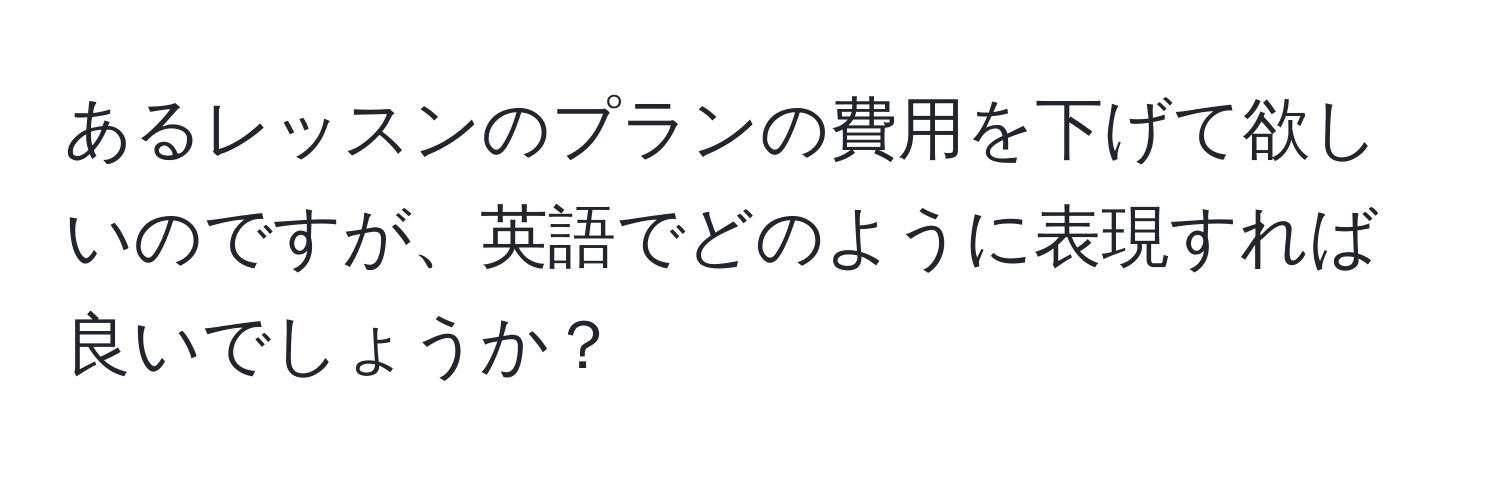 あるレッスンのプランの費用を下げて欲しいのですが、英語でどのように表現すれば良いでしょうか？