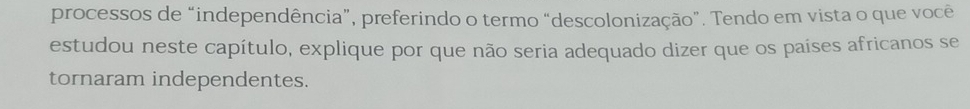 processos de “independência”, preferindo o termo “descolonização”. Tendo em vista o que você 
estudou neste capítulo, explique por que não seria adequado dizer que os países africanos se 
tornaram independentes.