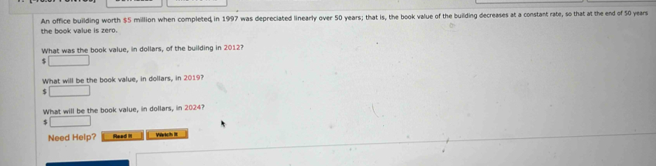 An office building worth $5 million when completed in 1997 was depreciated linearly over 50 years; that is, the book value of the building decreases at a constant rate, so that at the end of 50 years
the book value is zero. 
What was the book value, in dollars, of the building in 2012?
$ □
What will be the book value, in dollars, in 2019?
$ □
What will be the book value, in dollars, in 2024?
$ □
Need Help? Read it Watch it