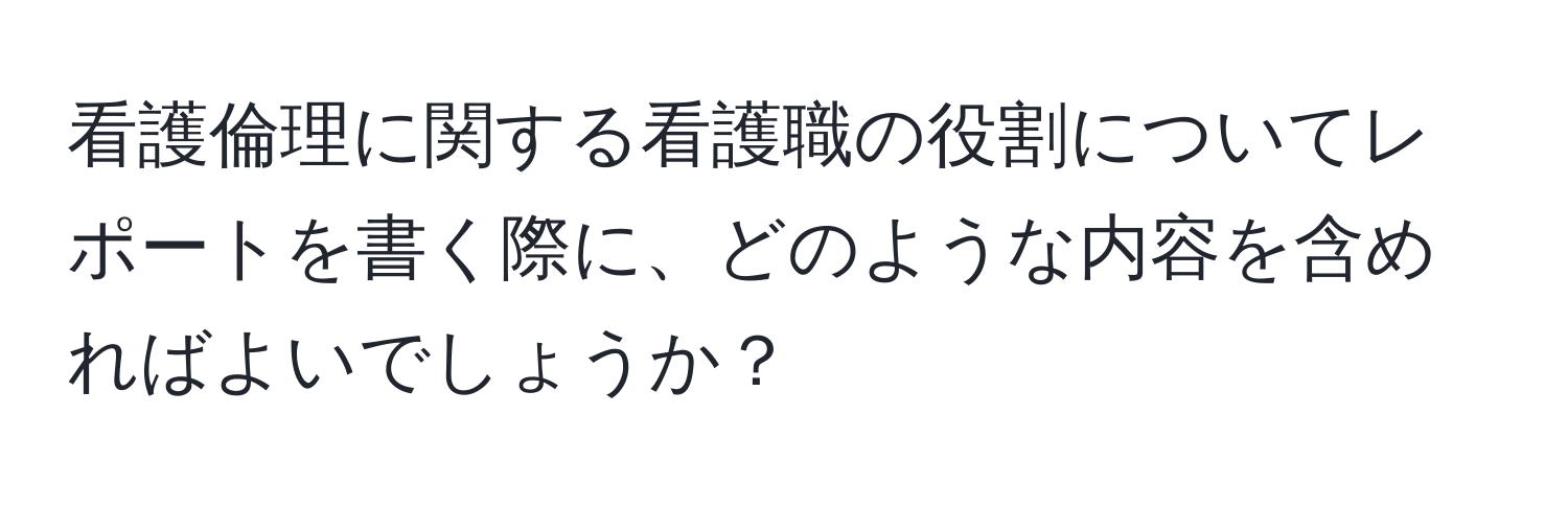 看護倫理に関する看護職の役割についてレポートを書く際に、どのような内容を含めればよいでしょうか？