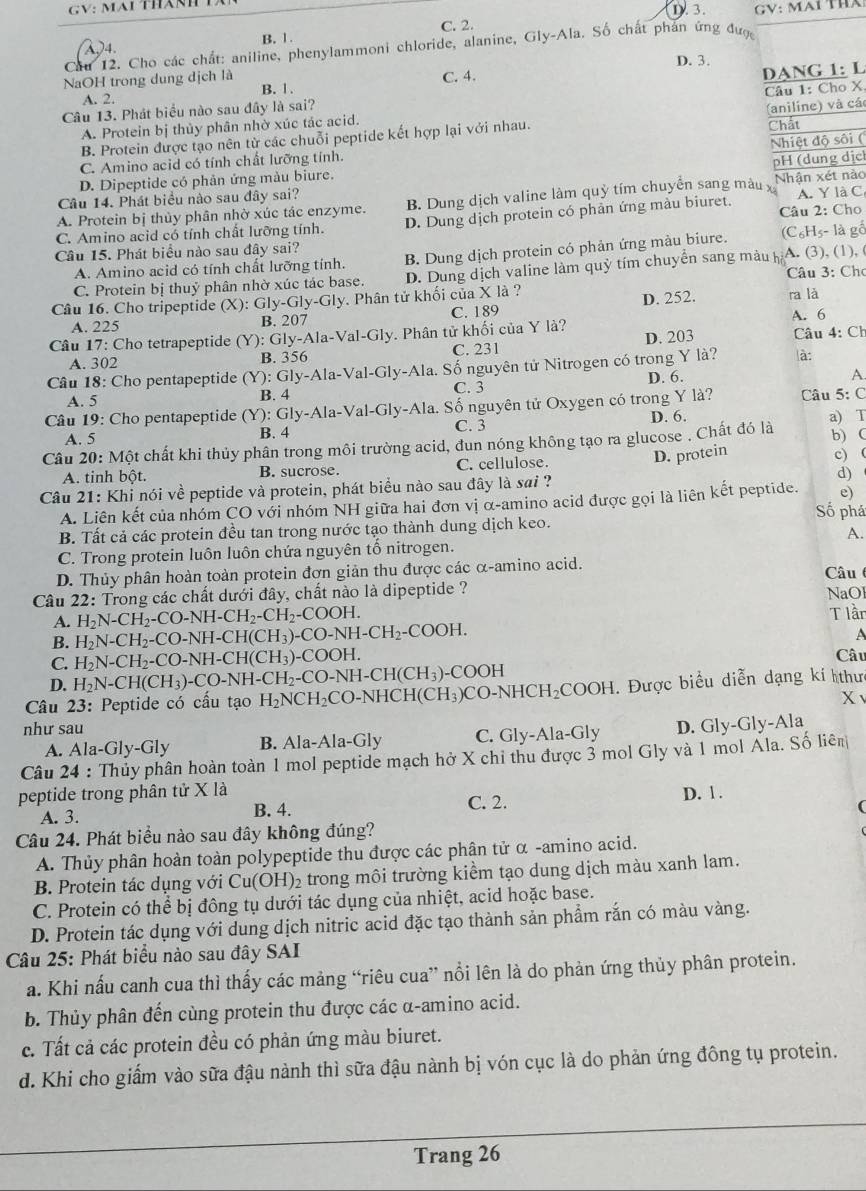 GV: Mại Tha
(λ)4. B. 1. C. 2.
Cau 12. Cho các chất: aniline, phenylammoni chloride, alanine, Gly-Ala. Số chất phán ứng đượ,
D. 3.
NaOH trong dung dịch là B. 1.
A. 2. C. 4.
Câu 13. Phát biểu nào sau đây là sai? DANG 1: L
A. Protein bị thủy phân nhờ xúc tác acid. Câu 1: Cho X
Chất
B. Protein được tạo nên từ các chuỗi peptide kết hợp lại với nhau. (aniline) và cá
C. Amino acid có tính chất lưỡng tính.
pH (dung dịc
D. Dipeptide có phản ứng màu biure. Nhiệt độ sôi (
A. Protein bị thủy phân nhờ xúc tác enzyme. B. Dung dịch valine làm quỷ tím chuyển sang màu x Nhận xét nào
Câu 14. Phát biểu nào sau đây sai?
C. Amino acid có tính chất lưỡng tính. D. Dung dịch protein có phản ứng màu biuret. Câu 2: Cho A. Y là C
A. Amino acid có tính chất lưỡng tính. B. Dung dịch protein có phản ứng màu biure. (C₆Hs- là gố
Câu 15. Phát biểu nào sau đây sai?
C. Protein bị thuỷ phân nhờ xúc tác base. D. Dung dịch valine làm quỹ tím chuyển sang màu h A. (3), (1), (
Câu 3: Chơ
Câu 16. Cho tripeptide (X):Gly-Gly-Gly. Phân tử khối của X là ? D. 252. ra là
A. 225 B. 207 C. 189 A. 6
D. 203
Câu 17: Cho tetrapeptide (Y): Gly-Ala-Val-Gly y. Phân tử khối của Y là?  Câu 4: Ch
A. 302 B. 356 C. 231
Câu 18: Cho pentapeptide (Y): Gly-Ala-Val-Gly v-Ala. Số nguyên tử Nitrogen có trong Y là? à:
A. 5 B. 4 C. 3 D. 6.
A.
Câu 19: Cho pentapeptide (Y): Gly-Ala-V Val-Gly-Ala. Số nguyên tử Oxygen có trong Y là?  Câu 5: C
A. 5 B. 4 C. 3 D. 6. a) T
Câu 20: Một chất khi thủy phân trong môi trường acid, đun nóng không tạo ra glucose . Chất đó là
D. protein b) (
A. tinh bột. B. sucrose. C. cellulose. c) (
Câu 21: Khi nói về peptide và protein, phát biểu nào sau đây là sai ? d)
A. Liên kết của nhóm CO với nhóm NH giữa hai đơn vị α-amino acid được gọi là liên kết peptide. e)
Số phá
B. Tất cả các protein đều tan trong nước tạo thành dung dịch keo.
C. Trong protein luôn luôn chứa nguyên tố nitrogen. A.
D. Thủy phân hoàn toàn protein đơn giản thu được các α-amino acid.  Câu 
Câu 22: Trong các chất dưới đây, chất nào là dipeptide ?
A. H_2N-CH_2-CO-NH-CH_2-CH_2-COOH. NaOl
T lần
B. H_2N-CH_2-CO-NH-CH(CH_3)-CO-NH-CH_2-COOH.
A
C. H_2N-CH_2-CO-NH-CH(CH_3)-COOH. Câu
D. H_2N-CH(CH_3)-CO-NH-CH_2-CO-NH-CH(CH_3)-COOH
Câu 23 3: Peptide có cấu tạo H_2NCH_2CO-NHCH(CH_3)CO-NHCH_2COOH H. Được biểu diễn dạng kí thưc
X
như sau D. Gly-Gly-Ala
A. Ala-Gly-Gly B. Ala-Ala-Gly C. Gly-Ala-Gly
Câu 24 : Thủy phân hoàn toàn 1 mol peptide mạch hở X chỉ thu được 3 mol Gly và 1 mol Ala. Số liên
peptide trong phân tử X là D. 1 .
A. 3. B. 4. C. 2.
Câu 24. Phát biểu nào sau đây không đúng?
A. Thủy phân hoàn toàn polypeptide thu được các phân tử α -amino acid.
B. Protein tác dụng với Cu(OH)_2 trong môi trường kiểm tạo dung dịch màu xanh lam.
C. Protein có thể bị đông tụ dưới tác dụng của nhiệt, acid hoặc base.
D. Protein tác dụng với dung dịch nitric acid đặc tạo thành sản phầm rắn có màu vàng.
Câu 25: Phát biểu nào sau đây SAI
a. Khi nấu canh cua thì thấy các mảng “riêu cua” nổi lên là do phản ứng thủy phân protein.
b. Thủy phân đến cùng protein thu được các α-amino acid.
c. Tất cả các protein đều có phản ứng màu biuret.
d. Khi cho giấm vào sữa đậu nành thì sữa đậu nành bị vón cục là do phản ứng đông tụ protein.
Trang 26