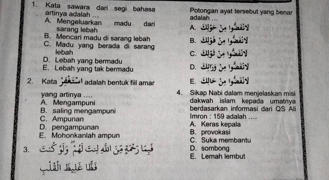 Kata sawara dari segi bahasa Potongan ayat tersebut yang benar
artinya adalah ... adalah
A. Mengeluarkan madu dari
sarang lebah
A.
B. Mencari madu di sarang lebah B.
C. Madu yang berada di sarang
lebah C.
D. Lebah yang bermadu
E. Lebah yang tak bermadu
D.
2. Kata adalah bentuk fil amar
E.
yang artinya ....
4. Sikap Nabi dalam menjelaskan misi
A. Mengampuni
dakwah islam kepada umatnya
B. saling mengampuni
berdasarkan informasi dari QS Ali
Imron : 159 adalah ....
C. Ampunan A. Keras kepala
D. pengampunan
B. provokasi
E. Mohonkanlah ampun C. Suka membantu
3. J á D. sombong
E. Lemah lembut
Giái E ué ušs