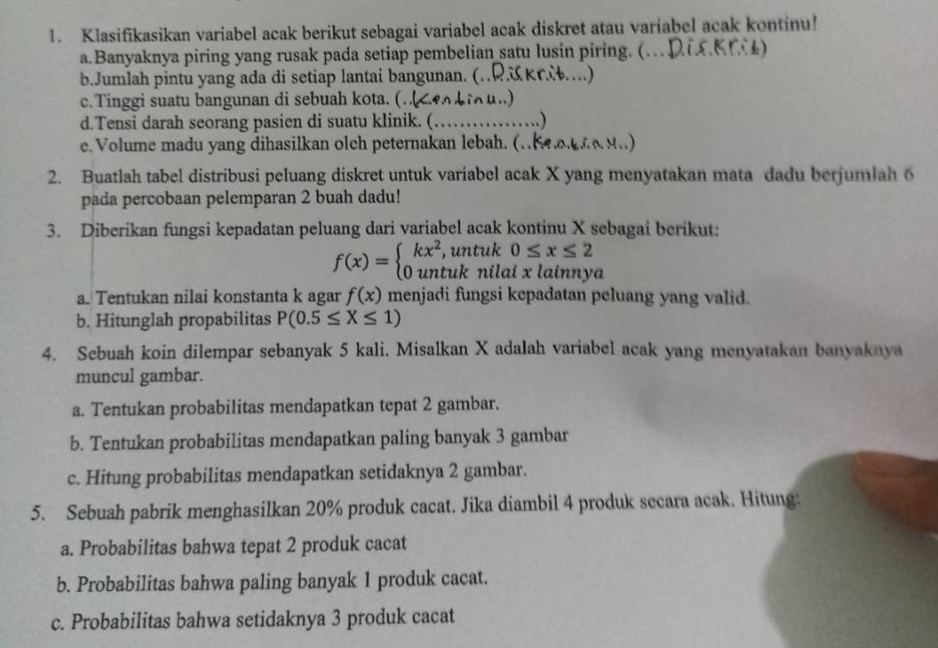 Klasifikasikan variabel acak berikut sebagai variabel acak diskret atau variabel acak kontinu!
a.Banyaknya piring yang rusak pada setiap pembelian satu lusin piring. (…D)
b.Jumlah pintu yang ada di setiap lantai bangunan. (..RK 6…)
c.Tinggi suatu bangunan di sebuah kota. (. i∩u..)
d.Tensi darah seorang pasien di suatu klinik. (_   …)
e. Volume madu yang dihasilkan oleh peternakan lebah. (.    
2. Buatlah tabel distribusi peluang diskret untuk variabel acak X yang menyatakan mata dadu berjumlah 6
pada percobaan pelemparan 2 buah dadu!
3. Diberikan fungsi kepadatan peluang dari variabel acak kontinu X sebagai berikut:
f(x)=beginarrayl kx^2,untuk0≤ x≤ 2 0untuknilaixlainnyendarray. ]
a. Tentukan nilai konstanta k agar f(x) menjadi fungsi kepadatan peluang yang valid.
b. Hitunglah propabilitas P(0.5≤ X≤ 1)
4. Sebuah koin dilempar sebanyak 5 kali. Misalkan X adalah variabel acak yang menyatakan banyaknya
muncul gambar.
a. Tentukan probabilitas mendapatkan tepat 2 gambar.
b. Tentukan probabilitas mendapatkan paling banyak 3 gambar
c. Hitung probabilitas mendapatkan setidaknya 2 gambar.
5. Sebuah pabrik menghasilkan 20% produk cacat. Jika diambil 4 produk secara acak. Hitung:
a. Probabilitas bahwa tepat 2 produk cacat
b. Probabilitas bahwa paling banyak 1 produk cacat.
c. Probabilitas bahwa setidaknya 3 produk cacat