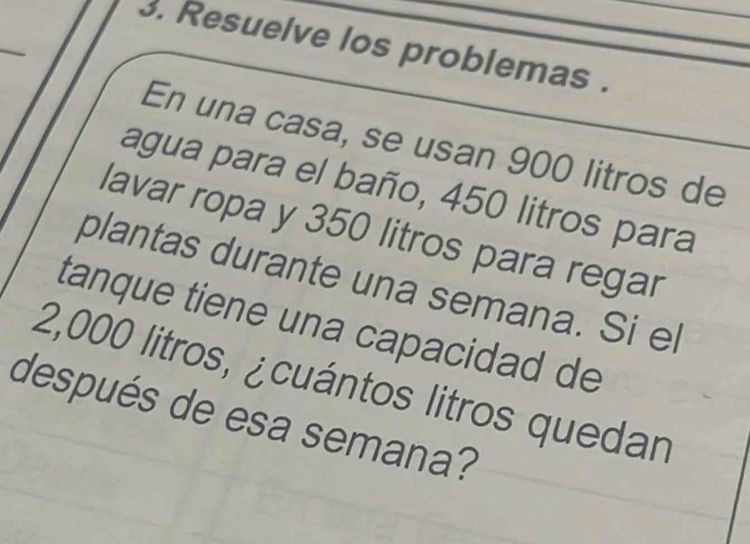 Resuelve los problemas . 
En una casa, se usan 900 litros de 
agua para el baño, 450 litros para 
lavar ropa y 350 litros para regar 
plantas durante una semana. Si el 
tanque tiene una capacidad de
2,000 litros, ¿cuántos litros quedan 
después de esa semana?