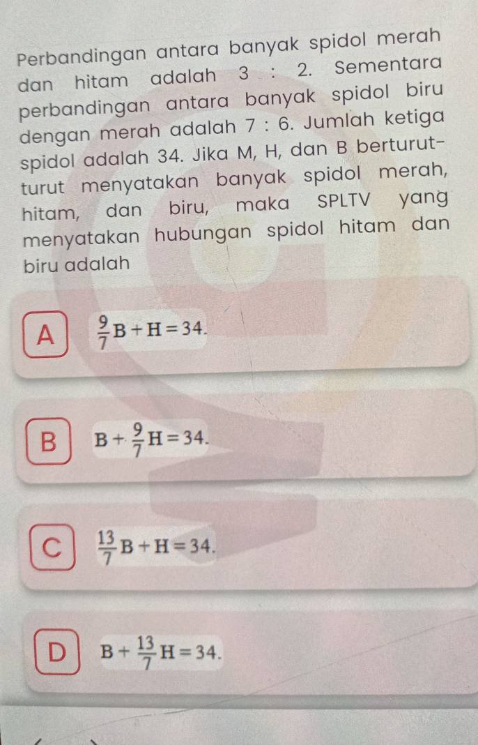 Perbandingan antara banyak spidol merah
dan hitam adalah 3 : 2. Sementara
perbandingan antara banyak spidol biru 
dengan merah adalah 7:6. Jumlah ketiga
spidol adalah 34. Jika M, H, dan B berturut-
turut menyatakan banyak spidol merah,
hitam, dan biru, maka SPLTV yang
menyatakan hubungan spidol hitam dan .
biru adalah
A  9/7 B+H=34.
B B+ 9/7 H=34.
C  13/7 B+H=34.
D B+ 13/7 H=34.