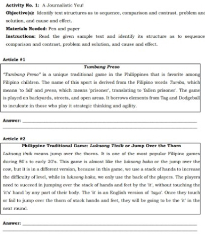 Activity No. 1: A Journalistic You! 
Objective(s): Identify text structures as to sequence, comparison and contrast, problem and 
solution, and cause and effect. 
Materials Needed: Pen and paper 
Instructions: Read the given sample text and identify its structure as to sequence 
comparison and contrast, problem and solution, and cause and effect. 
Article #1 
Tumbang Preso 
"Tumbang Preso" is a unique traditional game in the Philippines that is favorite among 
Filipino children. The name of this sport is derived from the Filipino words Tumba, which 
means 'to fall' and preso, which means 'prisoner', translating to 'fallen prisoner'. The game 
is played on backyards, streets, and open areas. It borrows elements from Tag and Dodgeball 
to inculcate in those who play it strategic thinking and agility. 
Answer:_ 
_ 
Article #2 
Philippine Traditional Game: Luksong Tinik or Jump Over the Thorn 
Luksong tink means jump over the thorns. It is one of the most popular Filipino games 
during 80's to early 20's. This game is almost like the luksong boka or the jump over the 
cow, but it is in a different version, because in this game, we use a stack of hands to increase 
the difficulty of level, while in luksong baka, we only use the back of the players. The players 
need to succeed in jumping over the stack of hands and feet by the 'it', without touching the 
'it's' hand by any part of their body. The 'it' is an English version of 'taya'. Once they touch 
or fail to jump over the thorn of stack hands and feet, they will be going to be the 'it' in the 
next round. 
_ 
Answer:_ 
_