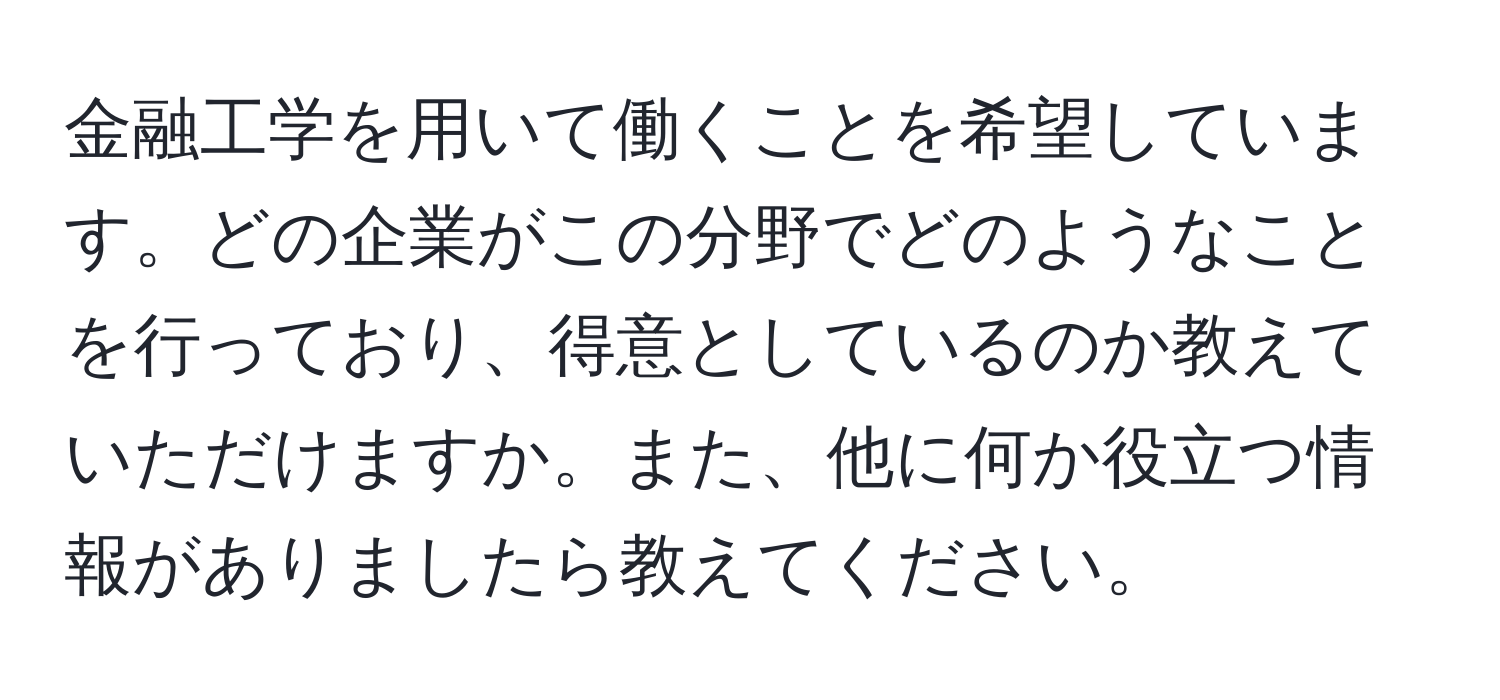 金融工学を用いて働くことを希望しています。どの企業がこの分野でどのようなことを行っており、得意としているのか教えていただけますか。また、他に何か役立つ情報がありましたら教えてください。