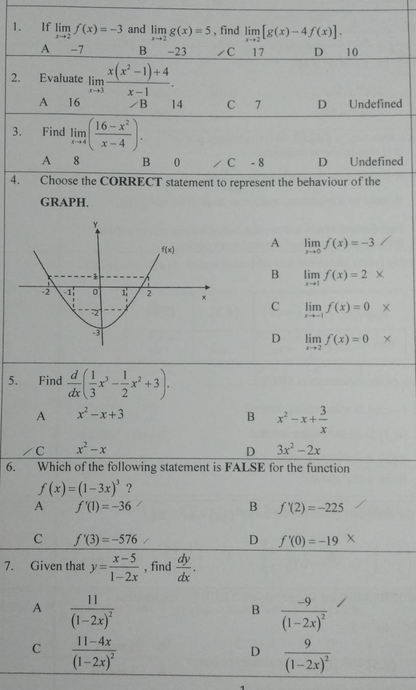 If limlimits _xto 2f(x)=-3 and limlimits _xto 2g(x)=5 , find limlimits _xto 2[g(x)-4f(x)].
A -7 B  -23 ◢C ₹17 D 10
2. Evaluate limlimits _xto 3 (x(x^2-1)+4)/x-1 .
A 16 B 14 C 7 D Undefined
3. Find limlimits _xto 4( (16-x^2)/x-4 ).
A 8 B 0 C - 8 D₹ Undefined
4. Choose the CORRECT statement to represent the behaviour of the
GRAPH.
A limlimits _xto 0f(x)=-3
B limlimits _xto 1f(x)=2*
C limlimits _xto -1f(x)=0 ×
D limlimits _xto 2f(x)=0 X
5. Find  d/dx ( 1/3 x^3- 1/2 x^2+3).
A x^2-x+3
B x^2-x+ 3/x 
C x^2-x
D 3x^2-2x
6. Which of the following statement is FALSE for the function
f(x)=(1-3x)^3 ?
A f'(1)=-36
B f'(2)=-225
C f'(3)=-576
D f'(0)=-19*
7. Given that y= (x-5)/1-2x  , find  dy/dx .
A frac 11(1-2x)^2
B frac -9(1-2x)^2
C frac 11-4x(1-2x)^2
D frac 9(1-2x)^2