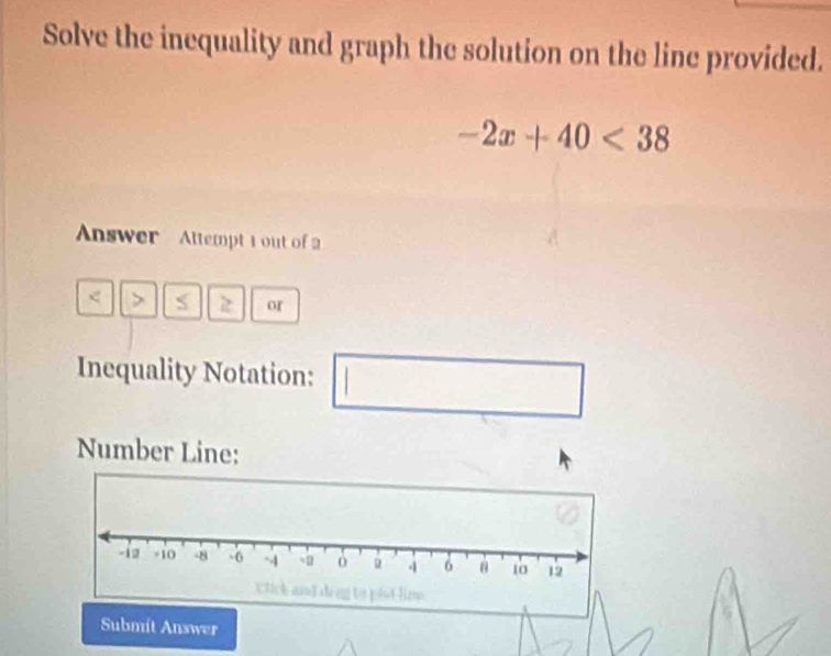 Solve the inequality and graph the solution on the line provided.
-2x+40<38</tex> 
Answer Attempt 1 out of 2 
z or 
Inequality Notation: 
□ 
Number Line: 
Submít Answer