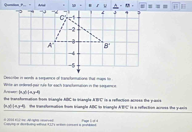 Question_P... Arial 10 .     - A - =
Describe in words a sequence of transformations that maps to .
Write an ordered-pair rule for each transformation in the sequence.
Answer: (x,y)(-x,y-4)
the transformation from triangle ABC to triangle A'B'C' is a reflection across the y-axis
(x,y)(-x,y-4). the transformation from triangle ABC to triangle A'B'C' is a reflection across the y-axis
© 2016 K12 Inc. All rights reserved Page 1 of 4
Copying or distributing without K12's written consent is prohibited.