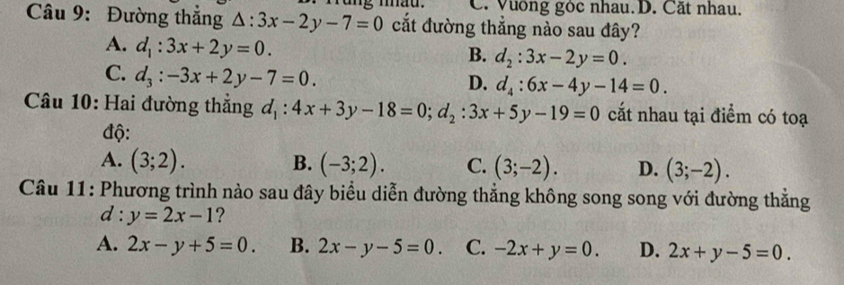 mad. C. Vường góc nhau. D. Cất nhau.
Câu 9: Đường thắng △ :3x-2y-7=0 cắt đường thẳng nào sau đây?
A. d_1:3x+2y=0.
B. d_2:3x-2y=0.
C. d_3:-3x+2y-7=0.
D. d_4:6x-4y-14=0. 
Câu 10: Hai đường thẳng d_1:4x+3y-18=0; d_2:3x+5y-19=0 cắt nhau tại điểm có toạ
độ:
A. (3;2). B. (-3;2). C. (3;-2). D. (3;-2). 
Câu 11: Phương trình nào sau đây biểu diễn đường thẳng không song song với đường thắng
d : y=2x-1 ?
A. 2x-y+5=0. B. 2x-y-5=0. C. -2x+y=0. D. 2x+y-5=0.