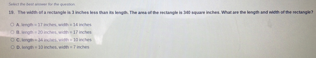 Select the best answer for the question
19. The width of a rectangle is 3 inches less than its length. The area of the rectangle is 340 square inches. What are the length and width of the rectangle?
A. length =17 inches, width =14 inches
B. length = 20 inches, width = 17 inches
C. length = 34 inches, width =10 inches
D. length = 10 inches, width = 7 inches