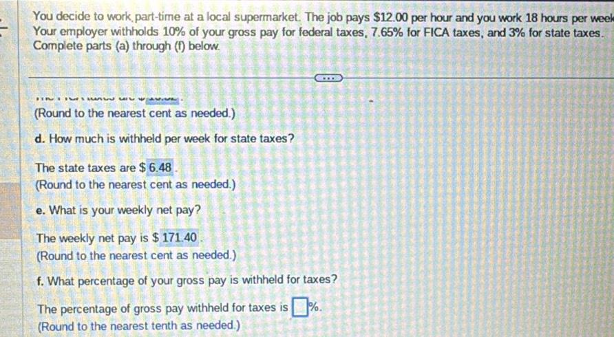 You decide to work part-time at a local supermarket. The job pays $12.00 per hour and you work 18 hours per week
Your employer withholds 10% of your gross pay for federal taxes, 7.65% for FICA taxes, and 3% for state taxes. 
Complete parts (a) through (f) below. 
(Round to the nearest cent as needed.) 
d. How much is withheld per week for state taxes? 
The state taxes are $ 6.48. 
(Round to the nearest cent as needed.) 
e. What is your weekly net pay? 
The weekly net pay is $ 171.40. 
(Round to the nearest cent as needed.) 
f. What percentage of your gross pay is withheld for taxes? 
The percentage of gross pay withheld for taxes is □ %. 
(Round to the nearest tenth as needed.)