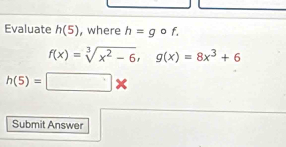 Evaluate h(5) , where h=g o f.
f(x)=sqrt[3](x^2-6), g(x)=8x^3+6
h(5)=□ *
Submit Answer