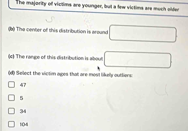 The majority of victims are younger, but a few victims are much older
(b) The center of this distribution is around
(c) The range of this distribution is about □. 
(d) Select the victim ages that are most likely outliers:
47
5
34
104