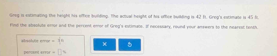 Greg is estimating the height his office building. The actual height of his office building is 42 ft. Greg's estimate is 45 ft. 
Find the absolute error and the percent error of Greg's estimate. If necessary, round your answers to the nearest tenth. 
absolute error = 
× 5 
percent error =