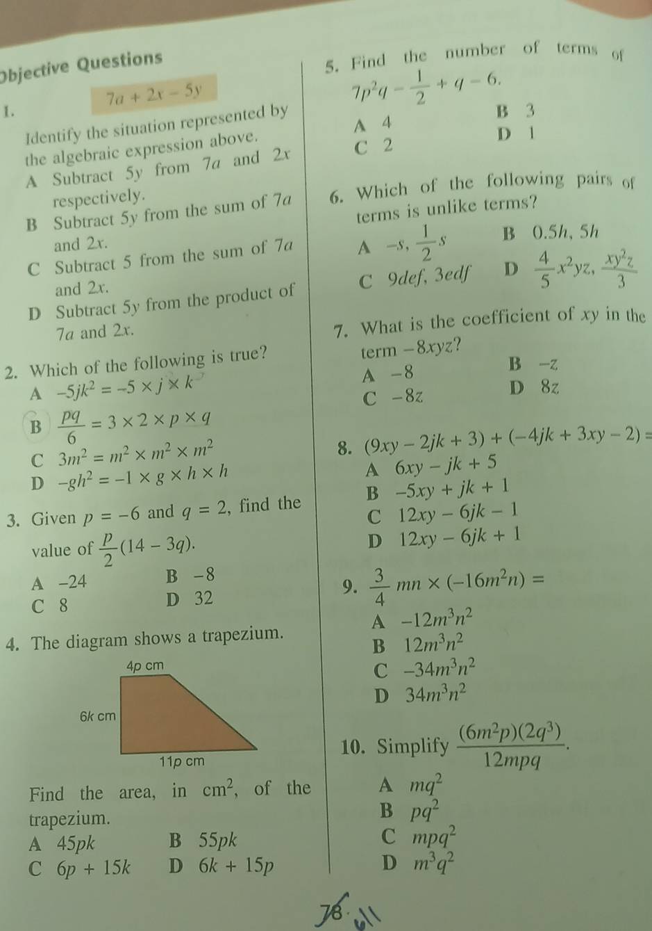 Objective Questions
5. Find the number of terms of
7a+2x-5y
1. B 3
Identify the situation represented by 7p^2q- 1/2 +q-6.
A 4
the algebraic expression above.
D 1
A Subtract 5y from 7a and 2x
C 2
respectively.
B Subtract 5y from the sum of 7a 6. Which of the following pairs of
terms is unlike terms?
and 2x.
C Subtract 5 from the sum of 7a A -s, 1/2 s B 0.5h,5h
D Subtract 5y from the product of C 9def, 3edf D  4/5 x^2yz, xy^2z/3 
and 2x.
7a and 2x.
7. What is the coefficient of xy in the
2. Which of the following is true? term - 8xyz?
A -5jk^2=-5* j* k^-
A -8
B -z
C -8z D 8z
B  pq/6 =3* 2* p* q
C 3m^2=m^2* m^2* m^2
8. (9xy-2jk+3)+(-4jk+3xy-2)=
D -gh^2=-1* g* h* h
A 6xy-jk+5
3. Given p=-6 and q=2 , find the B -5xy+jk+1
C 12xy-6jk-1
value of  p/2 (14-3q).
D 12xy-6jk+1
A -24 B -8
9.
C 8 D 32  3/4 mn* (-16m^2n)=
A -12m^3n^2
4. The diagram shows a trapezium.
B 12m^3n^2
C -34m^3n^2
D 34m^3n^2
10. Simplify  (6m^2p)(2q^3)/12mpq .
Find the area, in cm^2 , of the A mq^2
trapezium.
B pq^2
A 45pk B 55pk C mpq^2
C 6p+15k D 6k+15p D m^3q^2