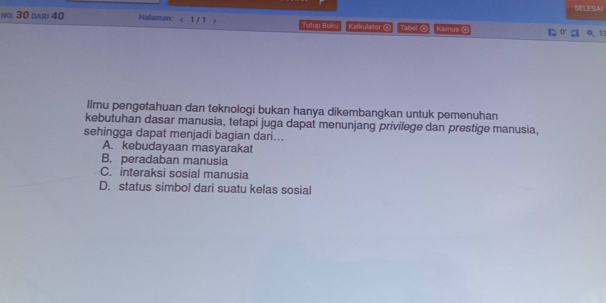 SELESAI
no. 30 dari 40
Halaman: < 1 / 1 > Kalkulator ⓧ Tabel ⓧ Kamus ⓧ
Tutup Buku
Ilmu pengetahuan dan teknologi bukan hanya dikembangkan untuk pemenuhan
kebutuhan dasar manusia, tetapi juga dapat menunjang privilege dan prestige manusia,
sehingga dapat menjadi bagian dari...
A. kebudayaan masyarakat
B. peradaban manusia
C. interaksi sosial manusia
D. status simbol dari suatu kelas sosial