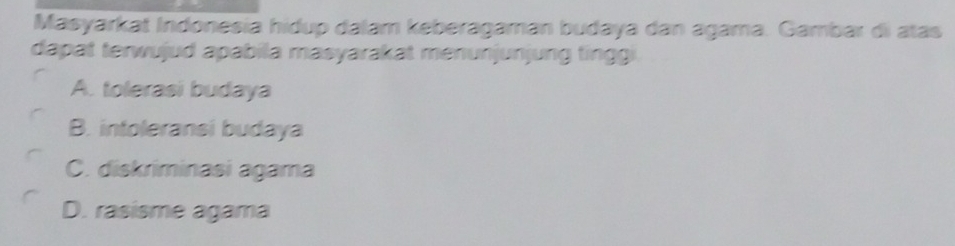 Masyarkat Indonesia hidup dalam keberagaman budaya dan agama. Gambar di atas
dapat terwujud apabila masyarakat menunjunjung tingg
A. tolerasi budaya
B. intoleransi budaya
C. diskriminasi agama
D. rasisme agama