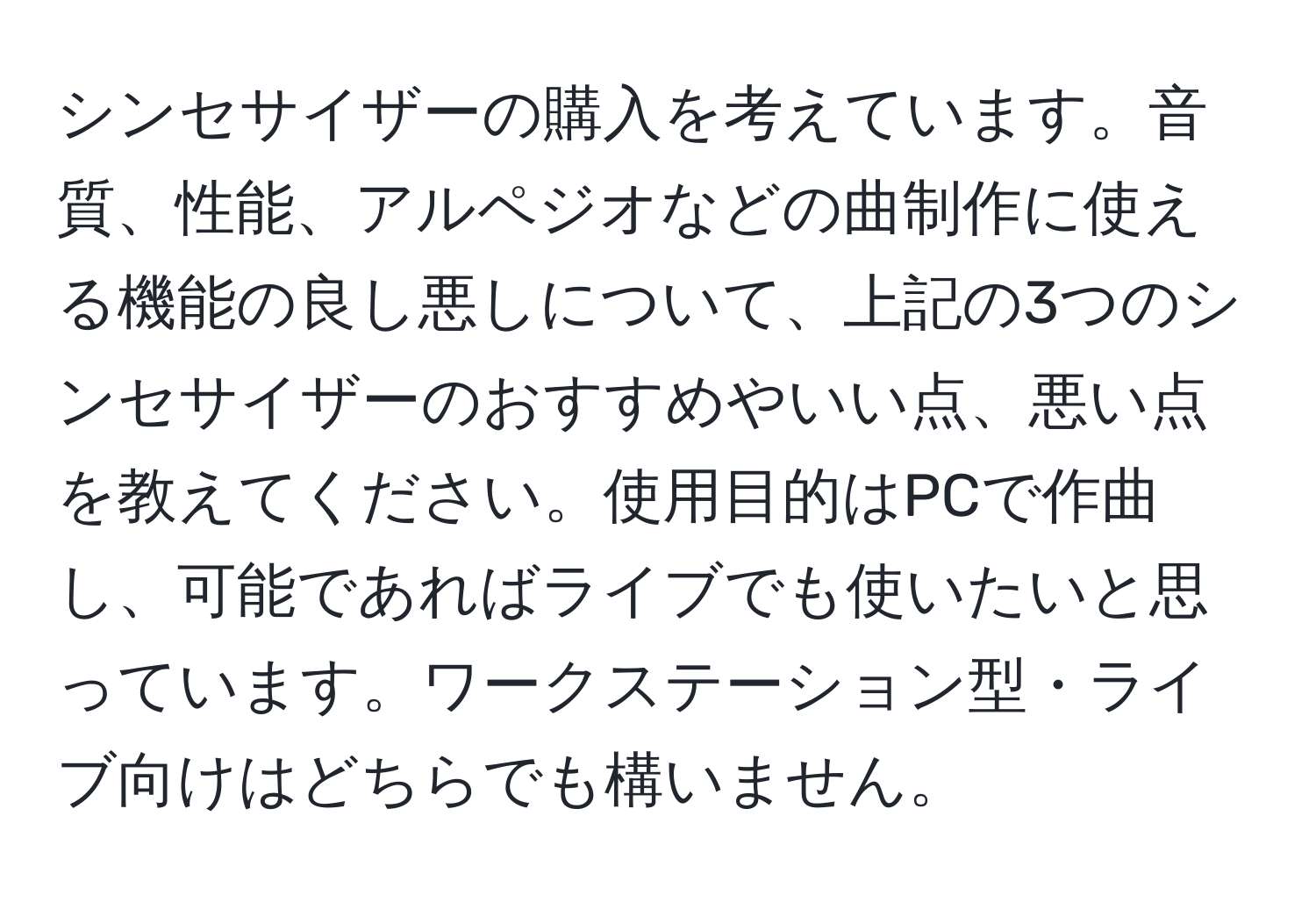 シンセサイザーの購入を考えています。音質、性能、アルペジオなどの曲制作に使える機能の良し悪しについて、上記の3つのシンセサイザーのおすすめやいい点、悪い点を教えてください。使用目的はPCで作曲し、可能であればライブでも使いたいと思っています。ワークステーション型・ライブ向けはどちらでも構いません。