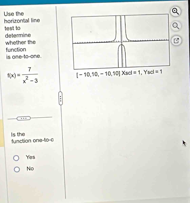 Use the
horizontal line
test to
determine
whether the
function
is one-to-one.
f(x)= 7/x^2-3 
[-10,10,-10,10]Xscl=1, Yscl=1
Is the
function one-to-c
Yes
No