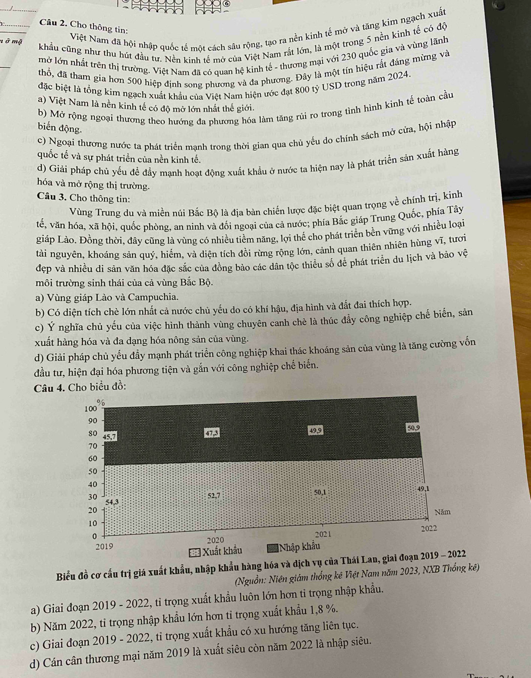 Cho thông tin:
ở mặ
Việt Nam đã hội nhập quốc tế một cách sâu rộng, tạo ra nền kinh tế mở và tăng kim ngạch xuất
_khẩu cũng như thu hút đầu tư. Nền kinh tế mở của Việt Nam rất lớn, là một trong 5 nền kinh tế có độ
_
mở lớn nhất trên thị trường. Việt Nam đã có quan hệ kinh tế - thương mại với 230 quốc gia và vùng lãnh
thổ, đã tham gia hơn 500 hiệp định song phương và đa phương. Đây là một tin hiệu rất đáng mừng và
đặc biệt là tổng kim ngạch xuất khẩu của Việt Nam hiện ước đạt 800 tỷ USD trong năm 2024.
a) Việt Nam là nền kinh tế có độ mở lớn nhất thế giới.
b) Mở rộng ngoại thương theo hướng đa phương hóa làm tăng rủi ro trong tình hình kinh tế toàn cầu
biến động.
c) Ngoại thương nước ta phát triển mạnh trong thời gian qua chủ yếu do chính sách mở cửa, hội nhập
quốc tế và sự phát triển của nền kinh tế.
d) Giải pháp chủ yếu đề đầy mạnh hoạt động xuất khẩu ở nước ta hiện nay là phát triển sản xuất hàng
hóa và mở rộng thị trường.
Câu 3. Cho thông tin:
Vùng Trung du và miền núi Bắc Bộ là địa bàn chiến lược đặc biệt quan trọng về chính trị, kinh
vế, văn hóa, xã hội, quốc phòng, an ninh và đối ngoại của cả nước; phía Bắc giáp Trung Quốc, phía Tây
giáp Lào. Đồng thời, đây cũng là vùng có nhiều tiềm năng, lợi thế cho phát triển bền vững với nhiều loại
tài nguyên, khoáng sản quý, hiếm, và diện tích đồi rừng rộng lớn, cảnh quan thiên nhiên hùng vĩ, tươi
đẹp và nhiều di sản văn hóa đặc sắc của đồng bào các dân tộc thiều số để phát triển du lịch và bảo vệ
môi trường sinh thái của cả vùng Bắc Bộ.
a) Vùng giáp Lào và Campuchia.
b) Có diện tích chè lớn nhất cả nước chủ yếu do có khí hậu, địa hình và đất đai thích hợp.
c) Ý nghĩa chủ yếu của việc hình thành vùng chuyên canh chè là thúc đầy công nghiệp chế biến, sản
xuất hàng hóa và đa dạng hóa nông sản của vùng.
d) Giải pháp chủ yếu đầy mạnh phát triển công nghiệp khai thác khoáng sản của vùng là tăng cường vốn
đầu tư, hiện đại hóa phương tiện và gắn với công nghiệp chế biến.
Câu 4. Cho biểu đồ:
Biểu đồ cơ cấu trị giá xuất khẩu, nhập khẩu hàng hóa và dịch vụ của Thái Lan, gia
(Nguồn: Niên giám thống kê Việt Nam năm 2023, NXB Thống kê)
a) Giai đoạn 2019 - 2022, tỉ trọng xuất khẩu luôn lớn hơn tỉ trọng nhập khẩu.
b) Năm 2022, tỉ trọng nhập khẩu lớn hơn tỉ trọng xuất khẩu 1,8 %.
c) Giai đoạn 2019 - 2022, tỉ trọng xuất khẩu có xu hướng tăng liên tục.
d) Cán cân thương mại năm 2019 là xuất siêu còn năm 2022 là nhập siêu.