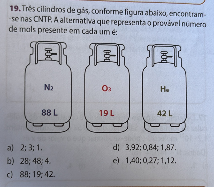 Três cilindros de gás, conforme figura abaixo, encontram-
-se nas CNTP. A alternativa que representa o provável número
de mols presente em cada um é:
a) 2; 3; 1. d) 3,92; 0,84; 1,87.
b) 28; 48; 4. e) 1,40; 0,27; 1,12.
c) 88; 19; 42.