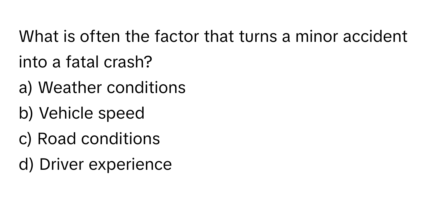 What is often the factor that turns a minor accident into a fatal crash? 

a) Weather conditions
b) Vehicle speed
c) Road conditions
d) Driver experience