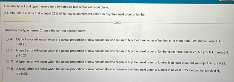 Describe type I and type II errors for a hypothesis test of the indicated claim.
A lumber store claims that at least 25% of its new customers will return to buy their next order of lumber.
Describe the type I error. Choose the correct answer below.
A. A type I error will occur when the actual proportion of new customers who return to buy their next order of lumber is no more than 0.25, but you reject H_0
p≤ 0.25.
B. A type I error will occur when the actual proportion of new customers who return to buy their next order of lumber is no more than 0.25, but you fail to reject H_0 :
p≤ 0.25.
C. A type I error will occur when the actual proportion of new customers who return to buy their next order of lumber is at least 0.25, but you reject H_0:p≥ 0.25.
D. A type I error will occur when the actual proportion of new customuts who return to buy their next order of lumber is at least 0.25, but you fail to reject H_0 :
p≥ 0.25.