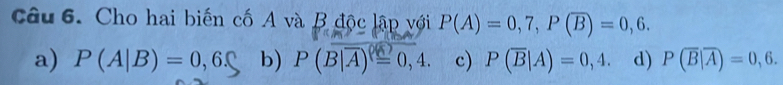 Cho hai biến cố A và B độc lập với P(A)=0,7, P(overline B)=0,6.
a) P(A|B)=0,6. b) P(overline B|overline A)^0,)=0,4. c) P(overline B|A)=0,4. d) P(overline B|overline A)=0,6.