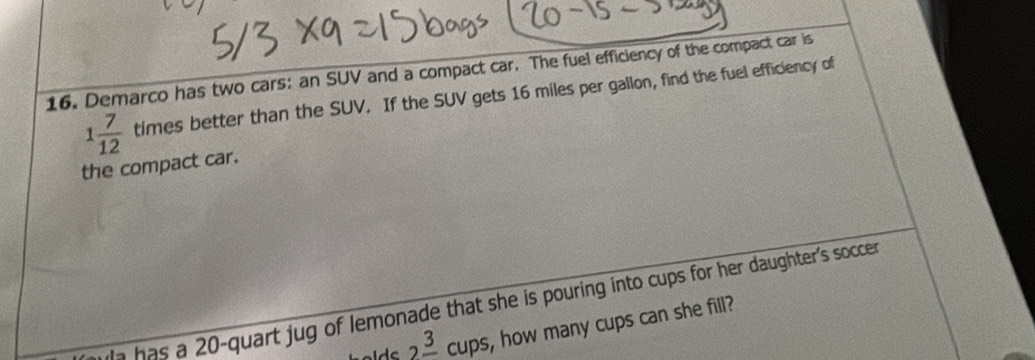 Demarco has two cars: an SUV and a compact car. The fuel efficiency of the compact car is
1 7/12  times better than the SUV. If the SUV gets 16 miles per gallon, find the fuel efficiency of 
the compact car. 
n has a 20 -quart jug of lemonade that she is pouring into cups for her daughter's soccer
2frac 3cups I , how many cups can she fill?