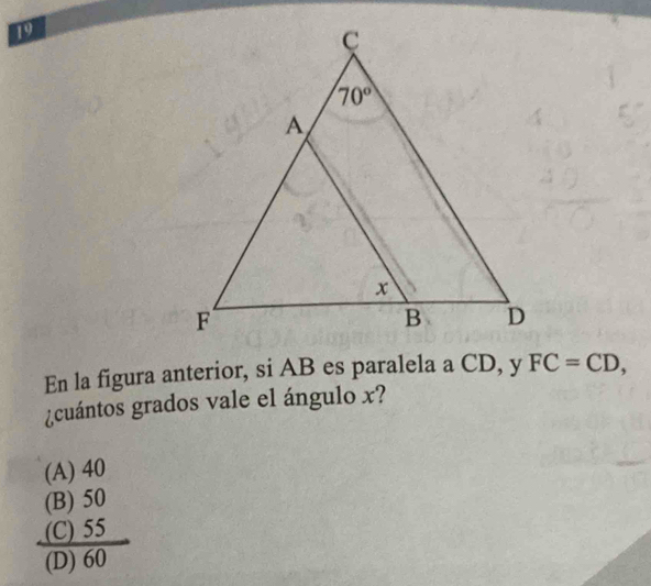 En la figura anterior, si AB es paralela a CD, y FC=CD,
¿cuántos grados vale el ángulo x?
(A) 40
(B) 50
(C) 55
(D) 60