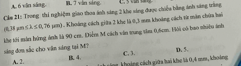 A. 6 vân sáng. B. 7 vân sáng. C. 5 van sang.
Câu 21: Trong thí nghiệm giao thoa ánh sáng 2 khe sáng được chiếu bằng ánh sáng trắng
(0,38mu m≤ lambda ≤ 0,76mu m). Khoảng cách giữa 2 khe là 0,3 mm khoảng cách từ màn chứa hai
khe tới màn hứng ảnh là 90 cm. Điểm M cách vân trung tâm 0,6cm. Hỏi có bao nhiêu ánh
sáng đơn sắc cho vân sáng tại M?
C. 3. D. 5.
A. 2. B. 4.
kháng khoảng cách giữa hai khe là 0,4 mm, khoảng