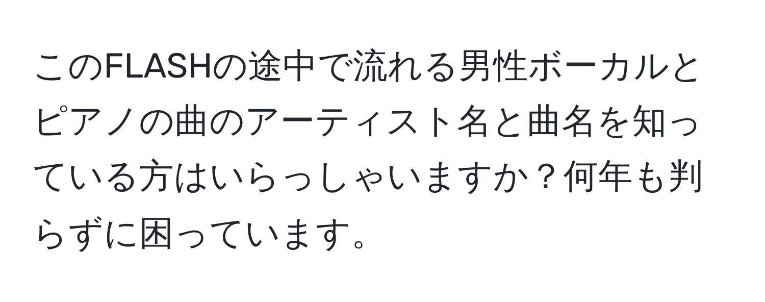 このFLASHの途中で流れる男性ボーカルとピアノの曲のアーティスト名と曲名を知っている方はいらっしゃいますか？何年も判らずに困っています。