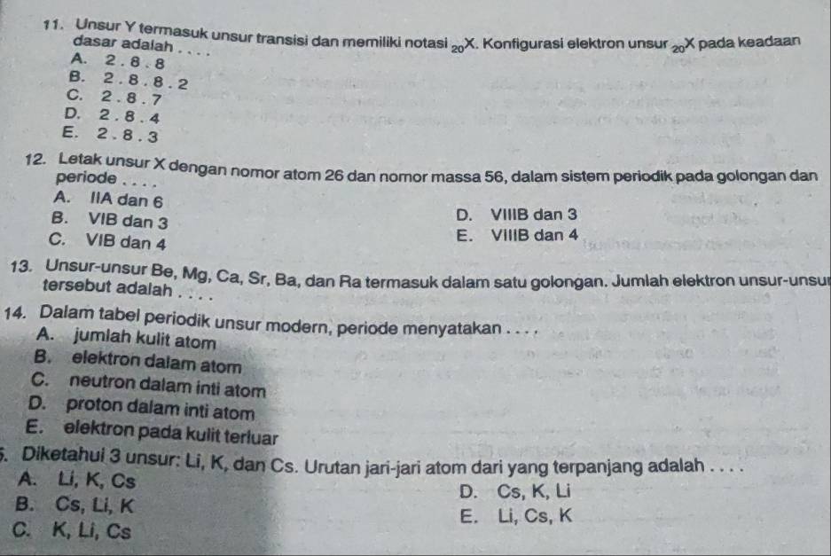 Unsur Y termasuk unsur transisi dan memiliki notasi _20X Konfigurasi elektron unsur _20X pada keadaan
dasar adalah . . . .
A. 2.8.8
B. 2.8.8.2
C. 2.8.7
D. 2.8.4
E. 2.8.3
12. Letak unsur X dengan nomor atom 26 dan nomor massa 56, dalam sistem periodik pada golongan dan
periode .. .
A. IIA dan 6
B. VIB dan 3
D. VIIIB dan 3
C. VIB dan 4 E. VIIIB dan 4
13. Unsur-unsur Be, Mg, Ca, Sr, Ba, dan Ra termasuk dalam satu golongan. Jumlah elektron unsur-unsur
tersebut adalah . . . .
14. Dalam tabel periodik unsur modern, periode menyatakan . . . .
A. jumlah kulit atom
B. elektron dalam atom
C. neutron dalam inti atom
D. proton dalam inti atom
E. elektron pada kulit terluar
. Diketahui 3 unsur: Li, K, dan Cs. Urutan jari-jari atom dari yang terpanjang adalah . . . .
A. Li, K, Cs
D. Cs, K, Li
B. Cs, Li, K
E. Li, Cs, K
C. K, Li, Cs