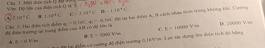 sqrt 10 ột điện tích Q đặt trong
V/m. Độ lớn của điện tích Q là
A 2.10^(-9)C. B. 1.10^(-8)C. C. -2.10^(-9)C. D. -1.10^(-8)C. 
độ điện trường tại trung điểm của AB có độ lớn là q_1=0,5nC, q_2=-0,5nC C đặt tại hai điểm A, B cách nhau 6cm trong không khí. Cường
C. E=10000V/m. D. 20000 V/m
Câu 2: Hai điện tích điểm
B. E=5000V/m. 
dừ đặt tại điểm có cường độ điện trường 0,16V/m. Lực tác dụng lên điện tích đó bằng
A. E=0V/m.